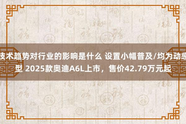 技术趋势对行业的影响是什么 设置小幅普及/均为动感型 2025款奥迪A6L上市，售价42.79万元起