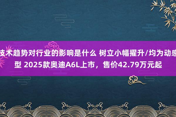 技术趋势对行业的影响是什么 树立小幅擢升/均为动感型 2025款奥迪A6L上市，售价42.79万元起