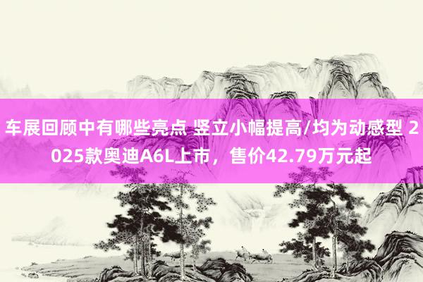 车展回顾中有哪些亮点 竖立小幅提高/均为动感型 2025款奥迪A6L上市，售价42.79万元起