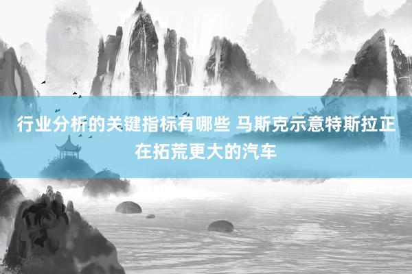 行业分析的关键指标有哪些 马斯克示意特斯拉正在拓荒更大的汽车