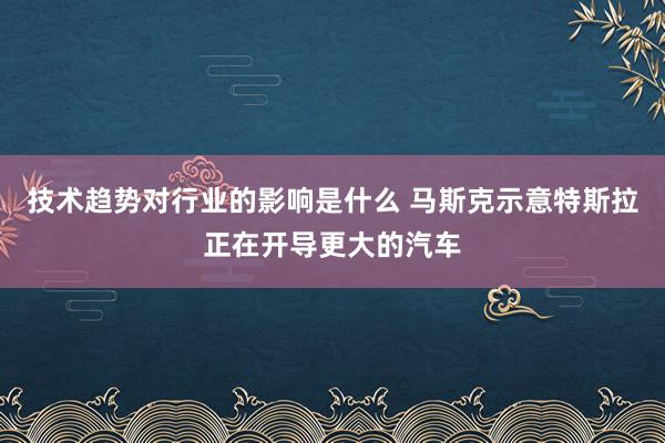 技术趋势对行业的影响是什么 马斯克示意特斯拉正在开导更大的汽车