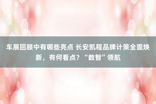 车展回顾中有哪些亮点 长安凯程品牌计策全面焕新，有何看点？“数智”领航