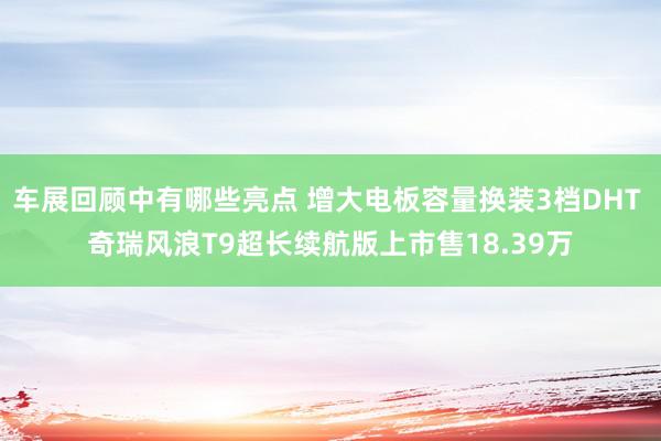 车展回顾中有哪些亮点 增大电板容量换装3档DHT 奇瑞风浪T9超长续航版上市售18.39万