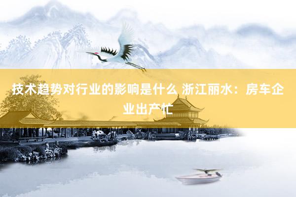 技术趋势对行业的影响是什么 浙江丽水：房车企业出产忙