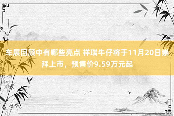 车展回顾中有哪些亮点 祥瑞牛仔将于11月20日崇拜上市，预售价9.59万元起