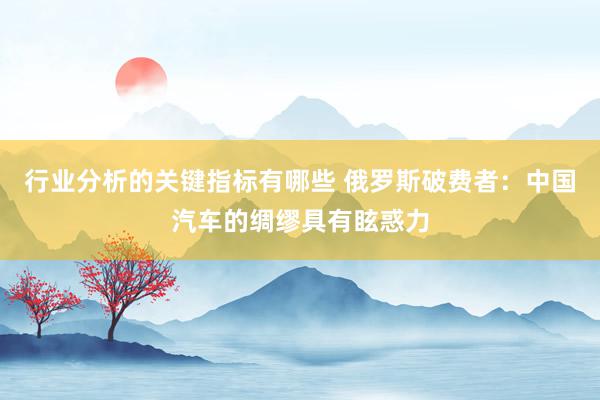 行业分析的关键指标有哪些 俄罗斯破费者：中国汽车的绸缪具有眩惑力