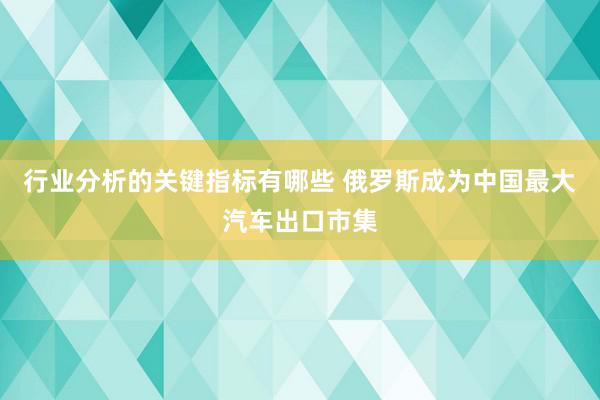 行业分析的关键指标有哪些 俄罗斯成为中国最大汽车出口市集