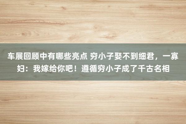 车展回顾中有哪些亮点 穷小子娶不到细君，一寡妇：我嫁给你吧！遵循穷小子成了千古名相